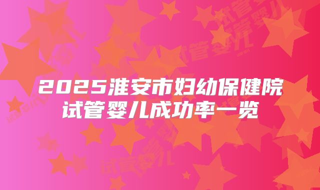 2025淮安市妇幼保健院试管婴儿成功率一览
