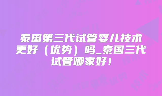 泰国第三代试管婴儿技术更好（优势）吗_泰国三代试管哪家好！