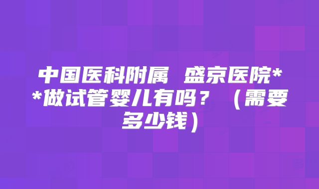 中国医科附属 盛京医院**做试管婴儿有吗？（需要多少钱）