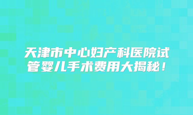 天津市中心妇产科医院试管婴儿手术费用大揭秘!