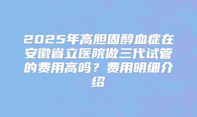 2025年高胆固醇血症在安徽省立医院做三代试管的费用高吗?费用明细介绍