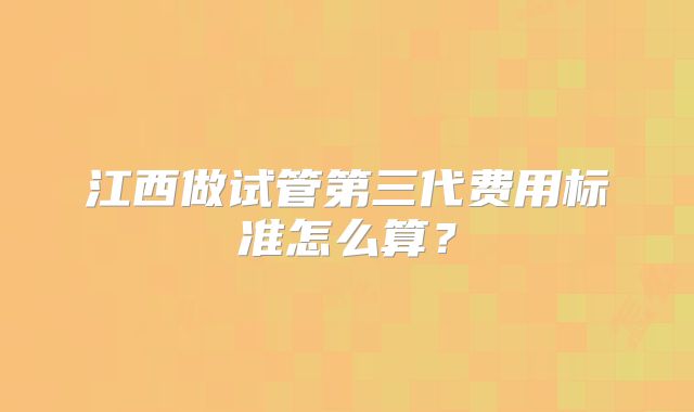 江西做试管第三代费用标准怎么算？