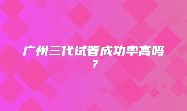 广州三代试管成功率高吗?