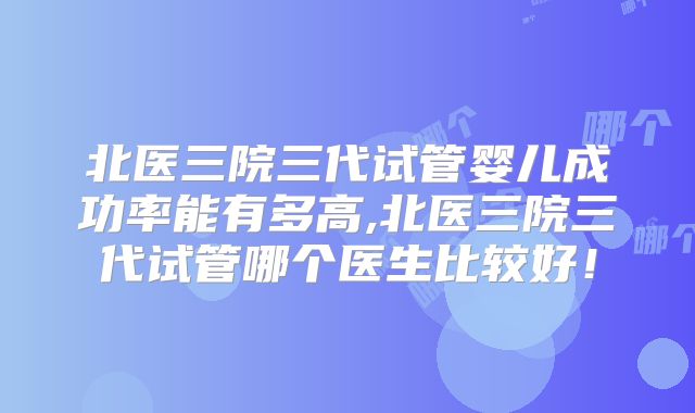 北医三院三代试管婴儿成功率能有多高,北医三院三代试管哪个医生比较好!