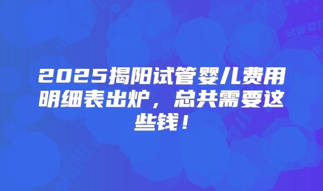 2025揭阳试管婴儿费用明细表出炉，总共需要这些钱！