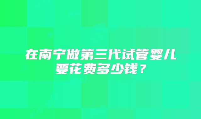在南宁做第三代试管婴儿要花费多少钱?
