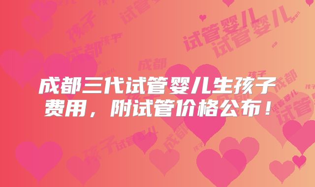 成都三代试管婴儿生孩子费用,附试管价格公布!