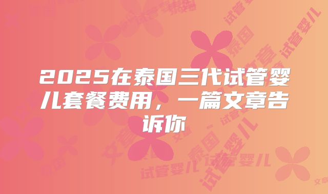 2025在泰国三代试管婴儿套餐费用,一篇文章告诉你