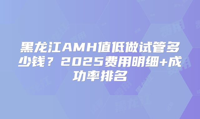 黑龙江AMH值低做试管多少钱？2025费用明细+成功率排名