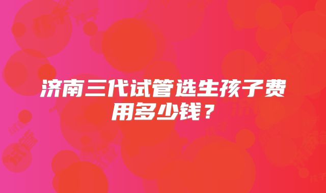 济南三代试管选生孩子费用多少钱？