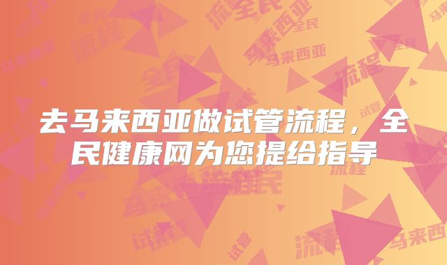去马来西亚做试管流程,全民健康网为您提给指导