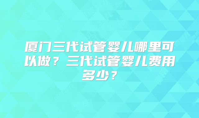 厦门三代试管婴儿哪里可以做?三代试管婴儿费用多少?