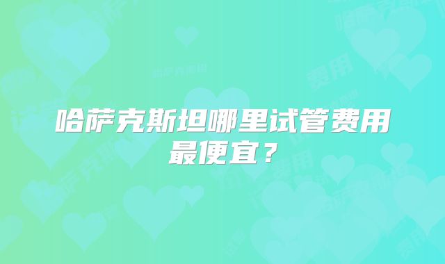哈萨克斯坦哪里试管费用最便宜?