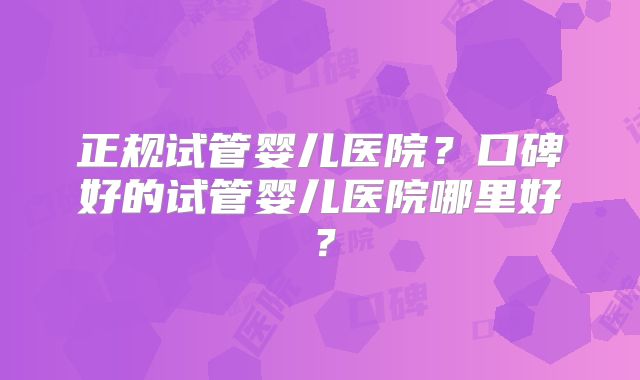 正规试管婴儿医院？口碑好的试管婴儿医院哪里好？