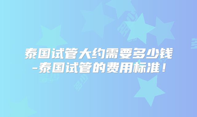 泰国试管大约需要多少钱-泰国试管的费用标准!
