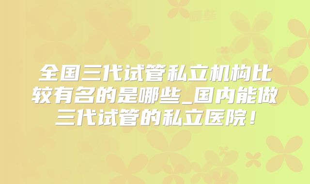 全国三代试管私立机构比较有名的是哪些_国内能做三代试管的私立医院!
