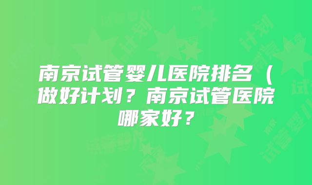 南京试管婴儿医院排名(做好计划?南京试管医院哪家好?