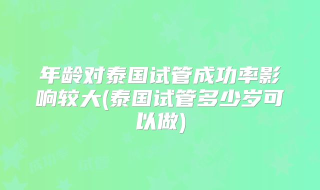 年龄对泰国试管成功率影响较大(泰国试管多少岁可以做)