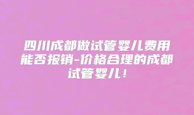 四川成都做试管婴儿费用能否报销-价格合理的成都试管婴儿!
