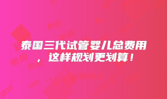 泰国三代试管婴儿总费用,这样规划更划算!