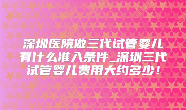 深圳医院做三代试管婴儿有什么准入条件_深圳三代试管婴儿费用大约多少！