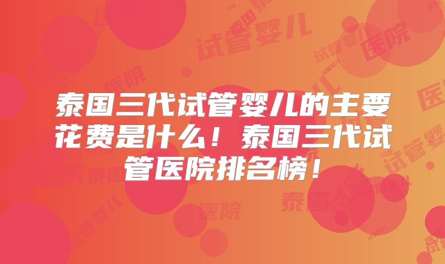 泰国三代试管婴儿的主要花费是什么！泰国三代试管医院排名榜！
