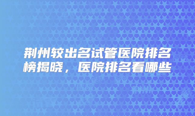 荆州较出名试管医院排名榜揭晓，医院排名看哪些