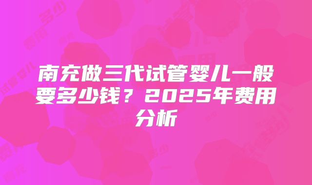 南充做三代试管婴儿一般要多少钱？2025年费用分析