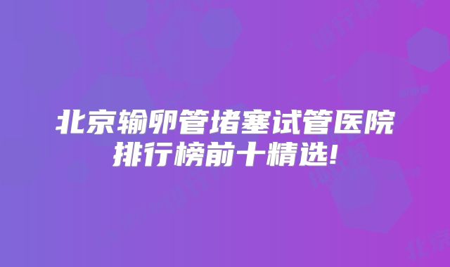 北京输卵管堵塞试管医院排行榜前十精选!
