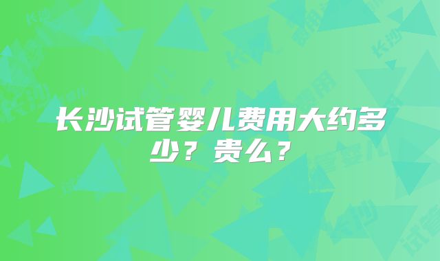 长沙试管婴儿费用大约多少?贵么?