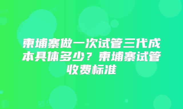 柬埔寨做一次试管三代成本具体多少？柬埔寨试管收费标准