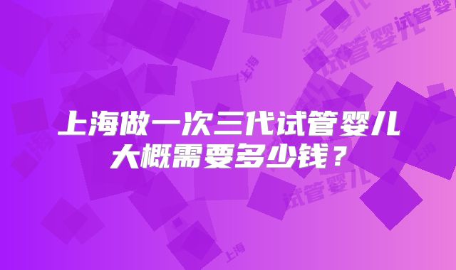 上海做一次三代试管婴儿大概需要多少钱?