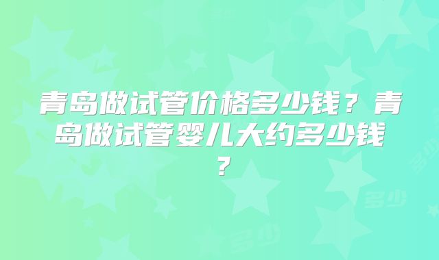 青岛做试管价格多少钱?青岛做试管婴儿大约多少钱?