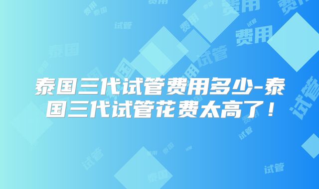 泰国三代试管费用多少-泰国三代试管花费太高了!
