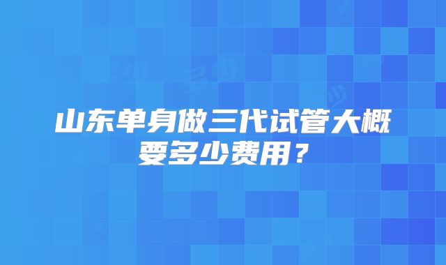 山东单身做三代试管大概要多少费用?