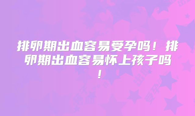 排卵期出血容易受孕吗！排卵期出血容易怀上孩子吗！