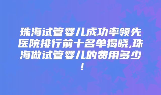 珠海试管婴儿成功率领先医院排行前十名单揭晓,珠海做试管婴儿的费用多少！