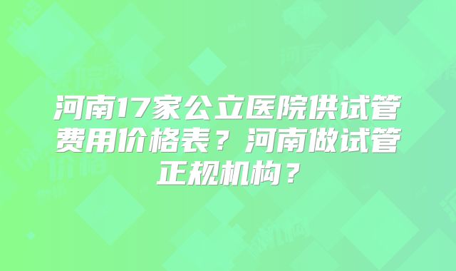 河南17家公立医院供试管费用价格表？河南做试管正规机构？