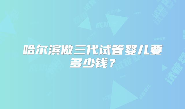 哈尔滨做三代试管婴儿要多少钱?