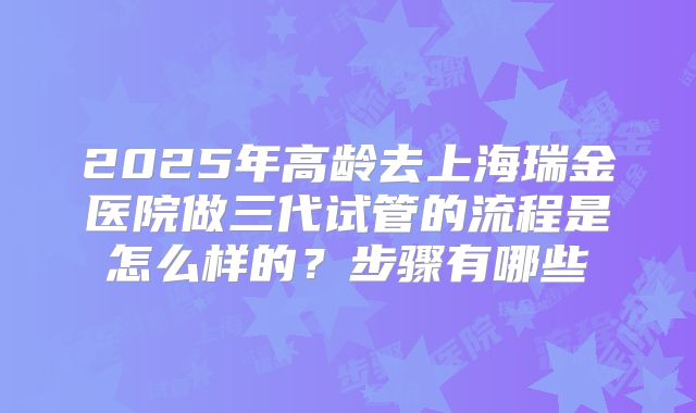 2025年高龄去上海瑞金医院做三代试管的流程是怎么样的?步骤有哪些