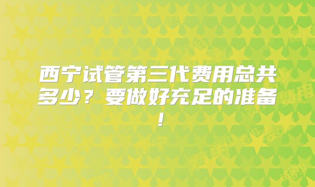西宁试管第三代费用总共多少?要做好充足的准备!