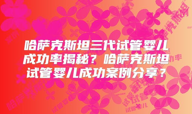 哈萨克斯坦三代试管婴儿成功率揭秘？哈萨克斯坦试管婴儿成功案例分享？
