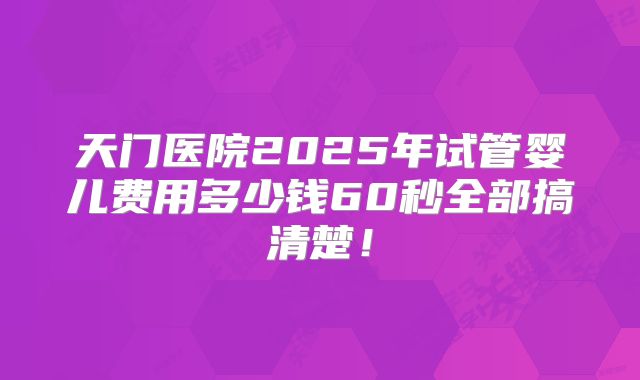 天门医院2025年试管婴儿费用多少钱60秒全部搞清楚！