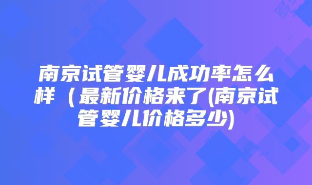 南京试管婴儿成功率怎么样（最新价格来了(南京试管婴儿价格多少)
