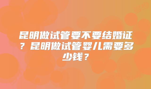昆明做试管要不要结婚证?昆明做试管婴儿需要多少钱?