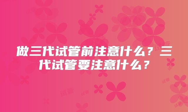 做三代试管前注意什么？三代试管要注意什么？