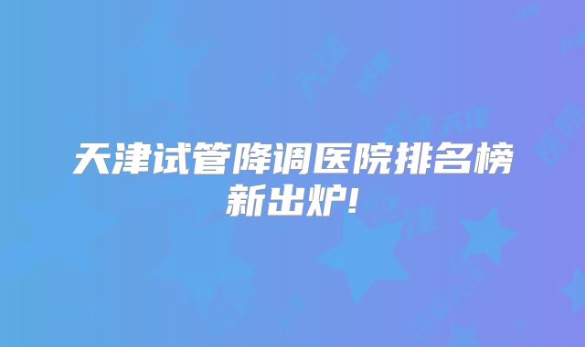 天津试管降调医院排名榜新出炉!