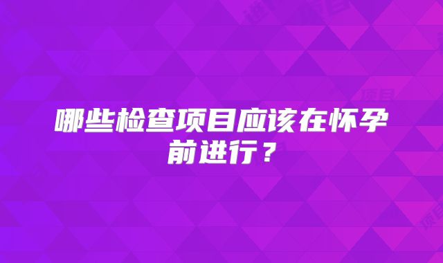 哪些检查项目应该在怀孕前进行？