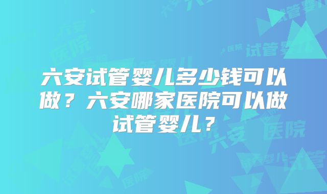 六安试管婴儿多少钱可以做？六安哪家医院可以做试管婴儿？