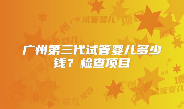 广州第三代试管婴儿多少钱?检查项目